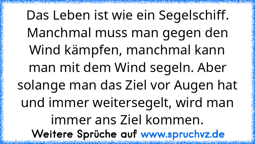 Das Leben ist wie ein Segelschiff. Manchmal muss man gegen den Wind kämpfen, manchmal kann man mit dem Wind segeln. Aber solange man das Ziel vor Augen hat und immer weitersegelt, wird man immer ans Ziel kommen.