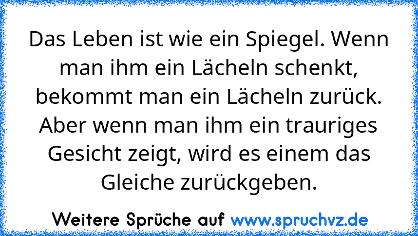 Das Leben ist wie ein Spiegel. Wenn man ihm ein Lächeln schenkt, bekommt man ein Lächeln zurück. Aber wenn man ihm ein trauriges Gesicht zeigt, wird es einem das Gleiche zurückgeben.