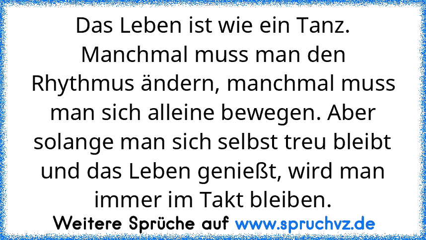 Das Leben ist wie ein Tanz. Manchmal muss man den Rhythmus ändern, manchmal muss man sich alleine bewegen. Aber solange man sich selbst treu bleibt und das Leben genießt, wird man immer im Takt bleiben.