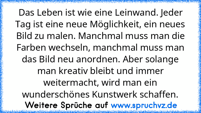 Das Leben ist wie eine Leinwand. Jeder Tag ist eine neue Möglichkeit, ein neues Bild zu malen. Manchmal muss man die Farben wechseln, manchmal muss man das Bild neu anordnen. Aber solange man kreativ bleibt und immer weitermacht, wird man ein wunderschönes Kunstwerk schaffen.