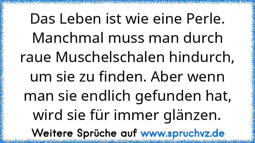 Das Leben ist wie eine Perle. Manchmal muss man durch raue Muschelschalen hindurch, um sie zu finden. Aber wenn man sie endlich gefunden hat, wird sie für immer glänzen.