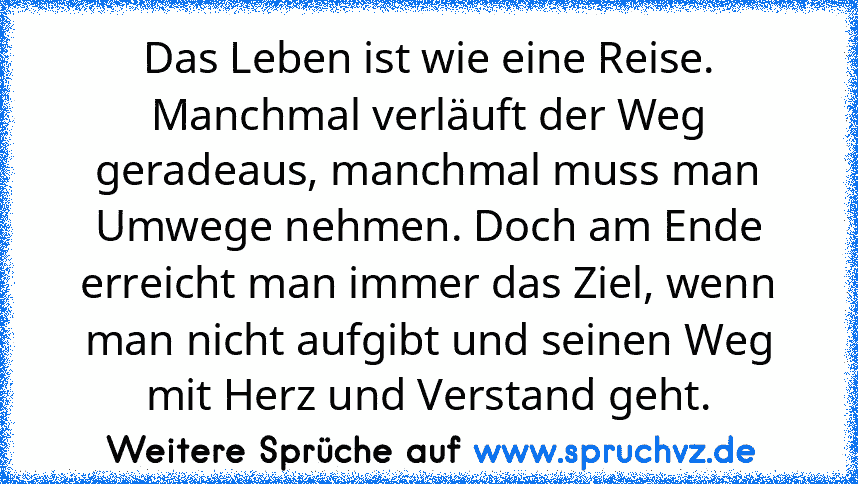 Das Leben ist wie eine Reise. Manchmal verläuft der Weg geradeaus, manchmal muss man Umwege nehmen. Doch am Ende erreicht man immer das Ziel, wenn man nicht aufgibt und seinen Weg mit Herz und Verstand geht.