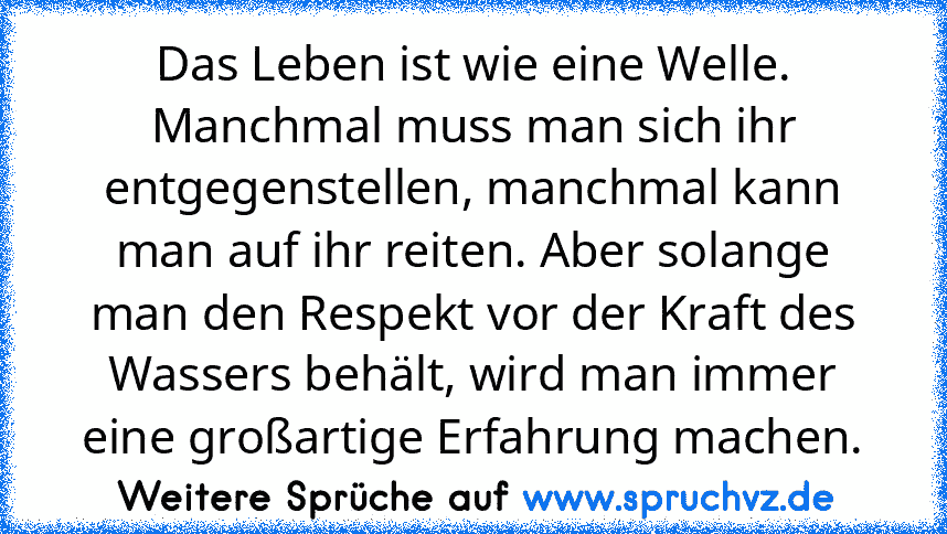 Das Leben ist wie eine Welle. Manchmal muss man sich ihr entgegenstellen, manchmal kann man auf ihr reiten. Aber solange man den Respekt vor der Kraft des Wassers behält, wird man immer eine großartige Erfahrung machen.