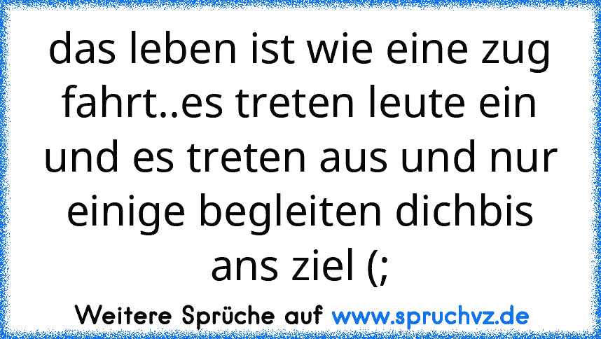 das leben ist wie eine zug fahrt..es treten leute ein und es treten aus und nur einige begleiten dichbis ans ziel (;