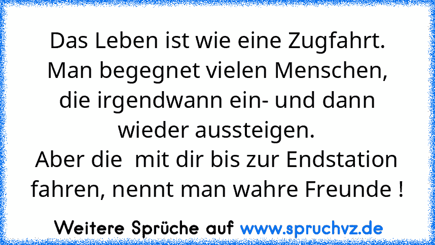 Das Leben ist wie eine Zugfahrt.
Man begegnet vielen Menschen, die irgendwann ein- und dann wieder aussteigen.
Aber die  mit dir bis zur Endstation fahren, nennt man wahre Freunde !