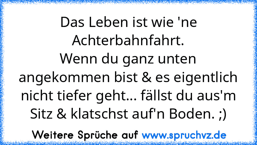 Das Leben ist wie 'ne Achterbahnfahrt.
Wenn du ganz unten angekommen bist & es eigentlich nicht tiefer geht... fällst du aus'm Sitz & klatschst auf'n Boden. ;)