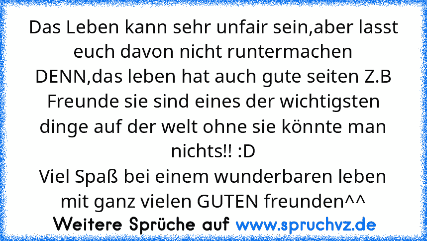 Das Leben kann sehr unfair sein,aber lasst euch davon nicht runtermachen DENN,das leben hat auch gute seiten Z.B Freunde sie sind eines der wichtigsten dinge auf der welt ohne sie könnte man nichts!! :D
Viel Spaß bei einem wunderbaren leben mit ganz vielen GUTEN freunden^^