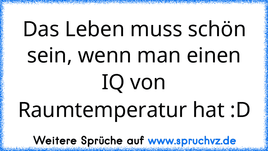 Das Leben muss schön sein, wenn man einen IQ von Raumtemperatur hat :D