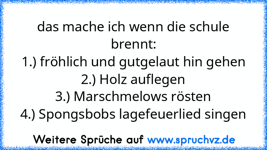 das mache ich wenn die schule brennt:
1.) fröhlich und gutgelaut hin gehen
2.) Holz auflegen
3.) Marschmelows rösten
4.) Spongsbobs lagefeuerlied singen