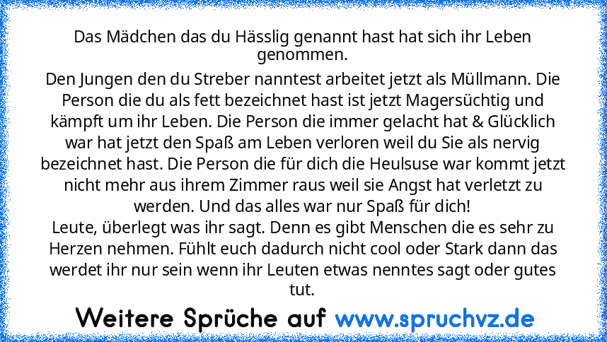 Das Mädchen das du Hässlig genannt hast hat sich ihr Leben genommen.
Den Jungen den du Streber nanntest arbeitet jetzt als Müllmann. Die Person die du als fett bezeichnet hast ist jetzt Magersüchtig und kämpft um ihr Leben. Die Person die immer gelacht hat & Glücklich war hat jetzt den Spaß am Leben verloren weil du Sie als nervig bezeichnet hast. Die Person die für dich die Heulsuse war kommt ...