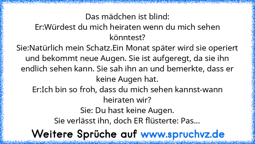 Das mädchen ist blind:
Er:Würdest du mich heiraten wenn du mich sehen könntest?
Sie:Natürlich mein Schatz.Ein Monat später wird sie operiert und bekommt neue Augen. Sie ist aufgeregt, da sie ihn endlich sehen kann. Sie sah ihn an und bemerkte, dass er keine Augen hat.
Er:Ich bin so froh, dass du mich sehen kannst-wann heiraten wir?
Sie: Du hast keine Augen.
Sie verlässt ihn, doch ER flüsterte: ...