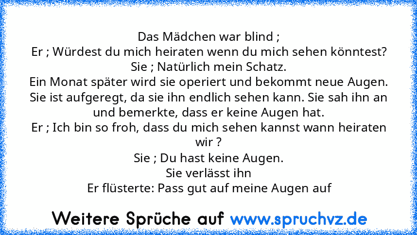 Das Mädchen war blind ;
Er ; Würdest du mich heiraten wenn du mich sehen könntest?
Sie ; Natürlich mein Schatz.
Ein Monat später wird sie operiert und bekommt neue Augen.
Sie ist aufgeregt, da sie ihn endlich sehen kann. Sie sah ihn an und bemerkte, dass er keine Augen hat.
Er ; Ich bin so froh, dass du mich sehen kannst wann heiraten wir ?
Sie ; Du hast keine Augen.
Sie verlässt ihn
Er flüster...