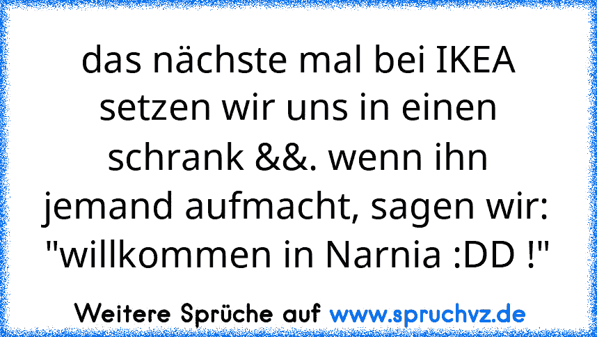 das nächste mal bei IKEA setzen wir uns in einen schrank &&. wenn ihn jemand aufmacht, sagen wir: "willkommen in Narnia :DD !"