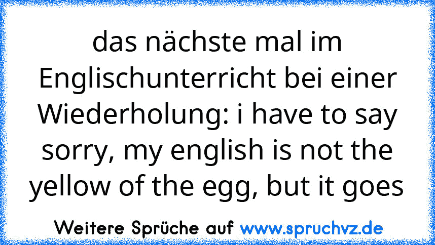 das nächste mal im Englischunterricht bei einer Wiederholung: i have to say sorry, my english is not the yellow of the egg, but it goes