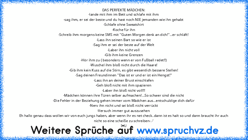 DAS PERFEKTE MÄDCHEN:
-lande mit ihm im Bett und schlafe mit ihm
-sag ihm, er sei der beste und du hast noch NIE jemanden wie ihn gehabt
-Schlafe ohne Sweatshirt
-Koche für ihn
-Schreib ihm morgens keine SMS mit ''Guten Morgen denk an dich!''...er schläft!
-Lass ihn seinen Bart so wie er ist
-Sag ihm er sei der beste auf der Welt
-Laber ihn nicht voll
-Gib ihm keine Grenzen
-Hör ihm zu ( besond...