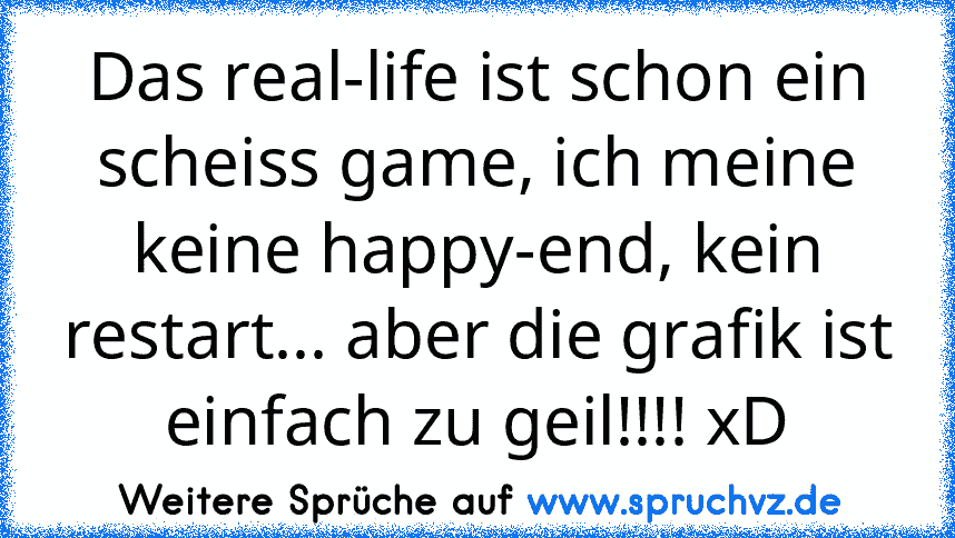 Das real-life ist schon ein scheiss game, ich meine keine happy-end, kein restart... aber die grafik ist einfach zu geil!!!! xD