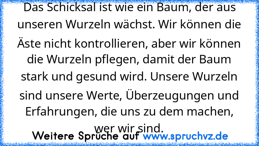 Das Schicksal ist wie ein Baum, der aus unseren Wurzeln wächst. Wir können die Äste nicht kontrollieren, aber wir können die Wurzeln pflegen, damit der Baum stark und gesund wird. Unsere Wurzeln sind unsere Werte, Überzeugungen und Erfahrungen, die uns zu dem machen, wer wir sind.