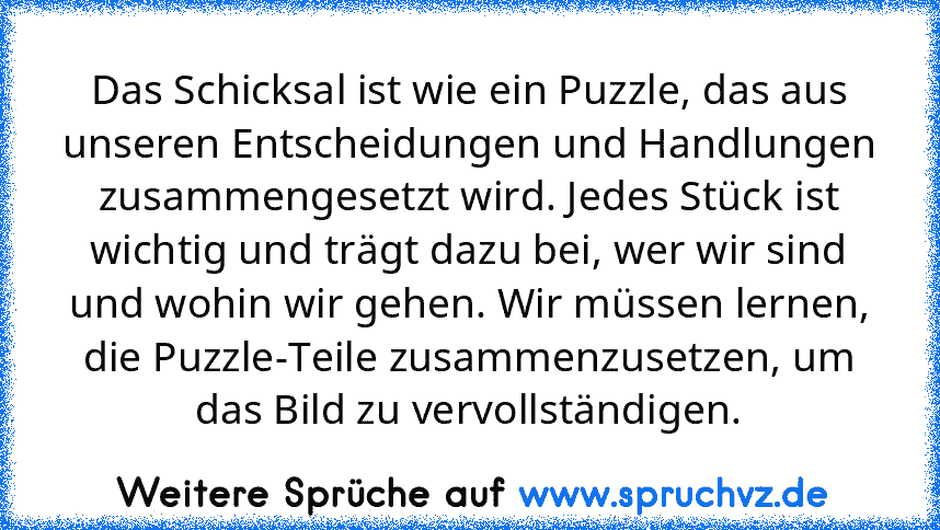 Das Schicksal ist wie ein Puzzle, das aus unseren Entscheidungen und Handlungen zusammengesetzt wird. Jedes Stück ist wichtig und trägt dazu bei, wer wir sind und wohin wir gehen. Wir müssen lernen, die Puzzle-Teile zusammenzusetzen, um das Bild zu vervollständigen.