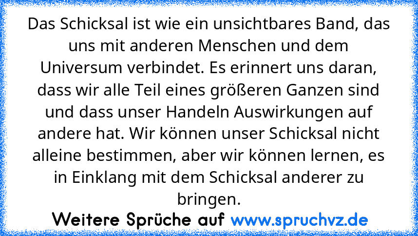 Das Schicksal ist wie ein unsichtbares Band, das uns mit anderen Menschen und dem Universum verbindet. Es erinnert uns daran, dass wir alle Teil eines größeren Ganzen sind und dass unser Handeln Auswirkungen auf andere hat. Wir können unser Schicksal nicht alleine bestimmen, aber wir können lernen, es in Einklang mit dem Schicksal anderer zu bringen.