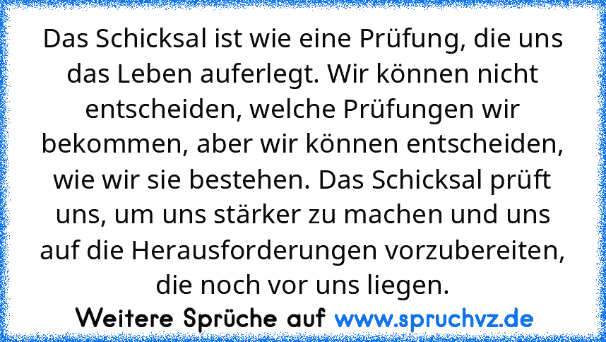 Das Schicksal ist wie eine Prüfung, die uns das Leben auferlegt. Wir können nicht entscheiden, welche Prüfungen wir bekommen, aber wir können entscheiden, wie wir sie bestehen. Das Schicksal prüft uns, um uns stärker zu machen und uns auf die Herausforderungen vorzubereiten, die noch vor uns liegen.