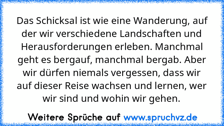 Das Schicksal ist wie eine Wanderung, auf der wir verschiedene Landschaften und Herausforderungen erleben. Manchmal geht es bergauf, manchmal bergab. Aber wir dürfen niemals vergessen, dass wir auf dieser Reise wachsen und lernen, wer wir sind und wohin wir gehen.