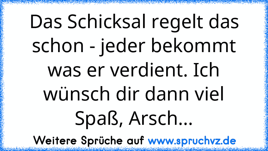 Das Schicksal regelt das schon - jeder bekommt was er verdient. Ich wünsch dir dann viel Spaß, Arsch...