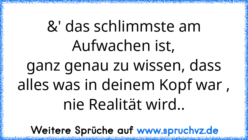 &' das schlimmste am Aufwachen ist,
ganz genau zu wissen, dass alles was in deinem Kopf war ,
nie Realität wird..