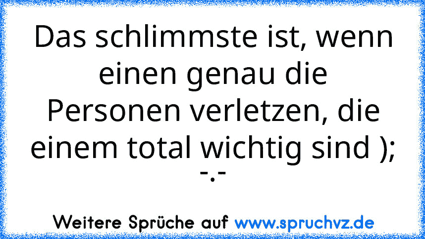 Das schlimmste ist, wenn einen genau die Personen verletzen, die einem total wichtig sind ); -.-