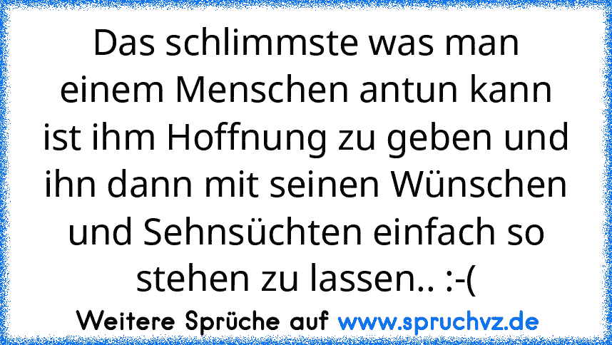 Das schlimmste was man einem Menschen antun kann ist ihm Hoffnung zu geben und ihn dann mit seinen Wünschen und Sehnsüchten einfach so stehen zu lassen.. :-(