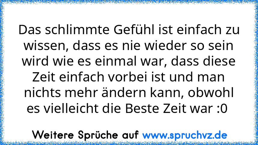 Das schlimmte Gefühl ist einfach zu wissen, dass es nie wieder so sein wird wie es einmal war, dass diese Zeit einfach vorbei ist und man nichts mehr ändern kann, obwohl es vielleicht die Beste Zeit war :0 