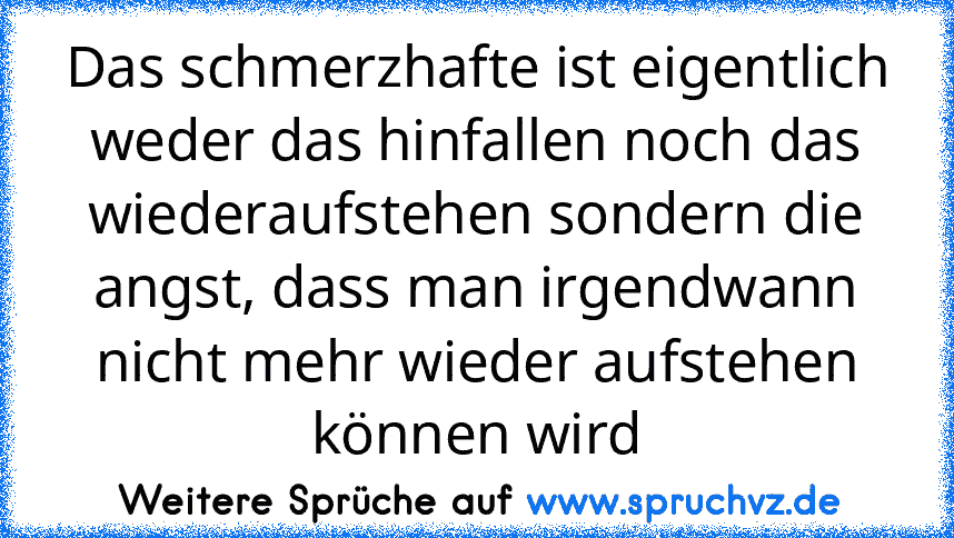 Das schmerzhafte ist eigentlich weder das hinfallen noch das wiederaufstehen sondern die angst, dass man irgendwann nicht mehr wieder aufstehen können wird