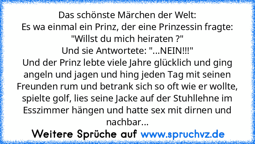 Das schönste Märchen der Welt:
Es wa einmal ein Prinz, der eine Prinzessin fragte:
"Willst du mich heiraten ?"
Und sie Antwortete: "...NEIN!!!"
Und der Prinz lebte viele Jahre glücklich und ging angeln und jagen und hing jeden Tag mit seinen Freunden rum und betrank sich so oft wie er wollte, spielte golf, lies seine Jacke auf der Stuhllehne im Esszimmer hängen und hatte sex mit dirnen und nach...