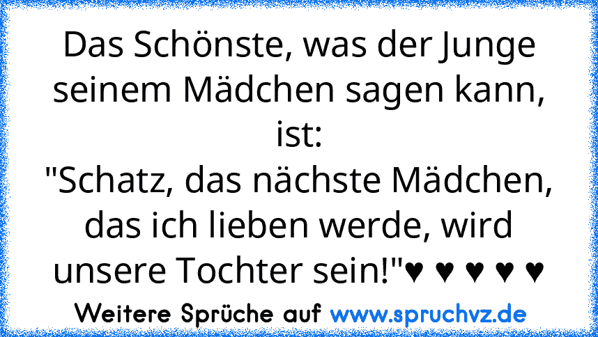 Das Schönste, was der Junge seinem Mädchen sagen kann, ist:
"Schatz, das nächste Mädchen, das ich lieben werde, wird unsere Tochter sein!"♥ ♥ ♥ ♥ ♥