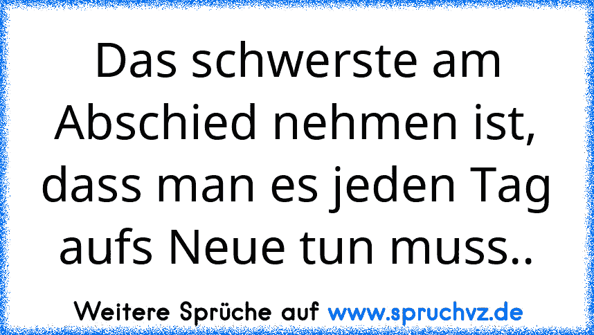 Das schwerste am Abschied nehmen ist, dass man es jeden Tag aufs Neue tun muss..