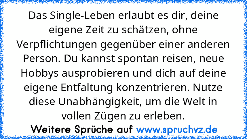 Das Single-Leben erlaubt es dir, deine eigene Zeit zu schätzen, ohne Verpflichtungen gegenüber einer anderen Person. Du kannst spontan reisen, neue Hobbys ausprobieren und dich auf deine eigene Entfaltung konzentrieren. Nutze diese Unabhängigkeit, um die Welt in vollen Zügen zu erleben.