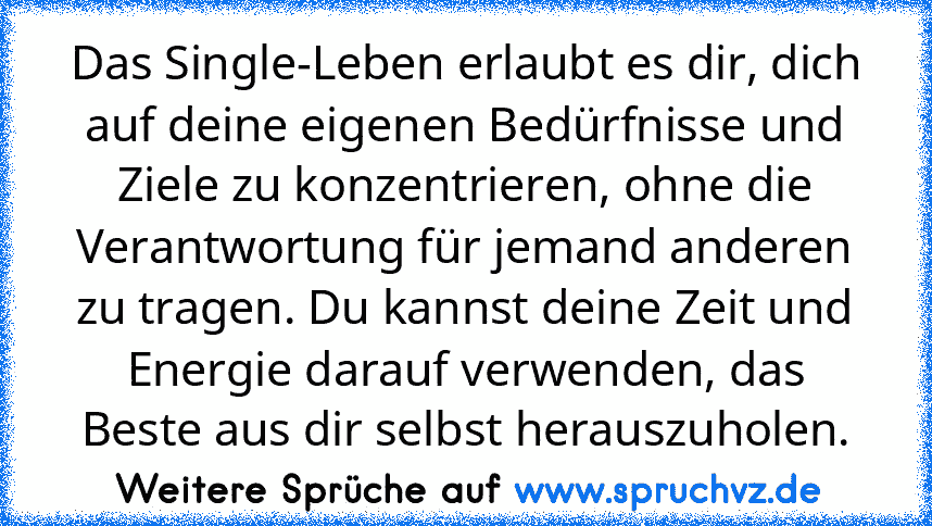 Das Single-Leben erlaubt es dir, dich auf deine eigenen Bedürfnisse und Ziele zu konzentrieren, ohne die Verantwortung für jemand anderen zu tragen. Du kannst deine Zeit und Energie darauf verwenden, das Beste aus dir selbst herauszuholen.