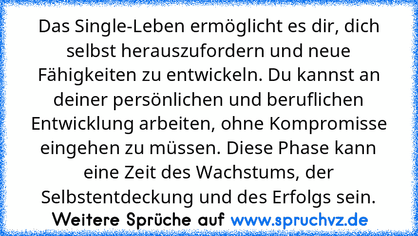 Das Single-Leben ermöglicht es dir, dich selbst herauszufordern und neue Fähigkeiten zu entwickeln. Du kannst an deiner persönlichen und beruflichen Entwicklung arbeiten, ohne Kompromisse eingehen zu müssen. Diese Phase kann eine Zeit des Wachstums, der Selbstentdeckung und des Erfolgs sein.