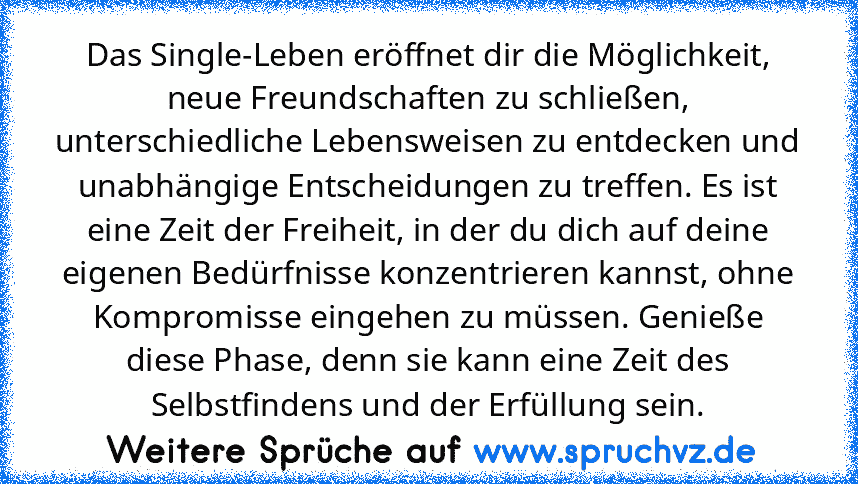 Das Single-Leben eröffnet dir die Möglichkeit, neue Freundschaften zu schließen, unterschiedliche Lebensweisen zu entdecken und unabhängige Entscheidungen zu treffen. Es ist eine Zeit der Freiheit, in der du dich auf deine eigenen Bedürfnisse konzentrieren kannst, ohne Kompromisse eingehen zu müssen. Genieße diese Phase, denn sie kann eine Zeit des Selbstfindens und der Erfüllung sein.