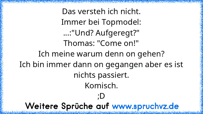 Das versteh ich nicht.
Immer bei Topmodel:
...:"Und? Aufgeregt?"
Thomas: "Come on!"
Ich meine warum denn on gehen?
Ich bin immer dann on gegangen aber es ist nichts passiert.
Komisch.
;D