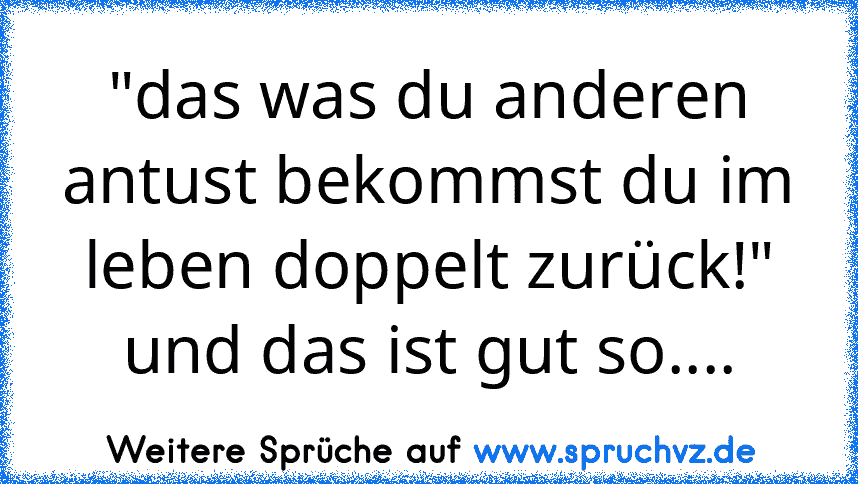 "das was du anderen antust bekommst du im leben doppelt zurück!" und das ist gut so....