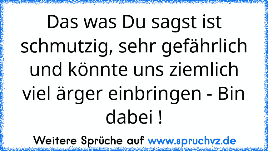 Das was Du sagst ist schmutzig, sehr gefährlich und könnte uns ziemlich viel ärger einbringen - Bin dabei !