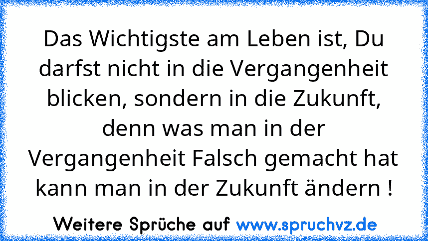 Das Wichtigste am Leben ist, Du darfst nicht in die Vergangenheit blicken, sondern in die Zukunft, denn was man in der Vergangenheit Falsch gemacht hat kann man in der Zukunft ändern !