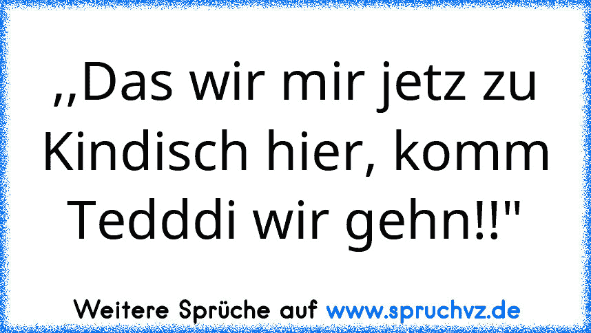 ,,Das wir mir jetz zu Kindisch hier, komm Tedddi wir gehn!!"