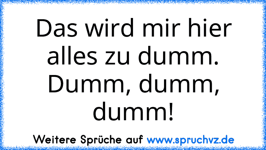 Das wird mir hier alles zu dumm.
Dumm, dumm, dumm!