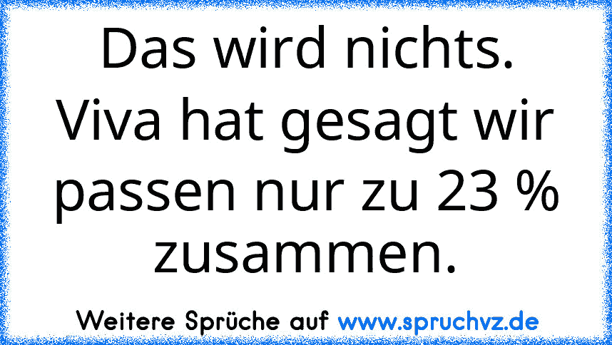 Das wird nichts. Viva hat gesagt wir passen nur zu 23 % zusammen.