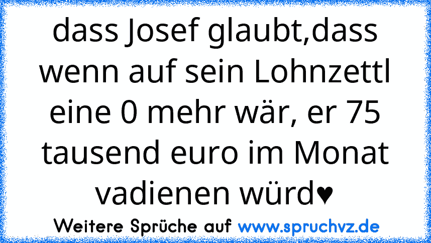 dass Josef glaubt,dass wenn auf sein Lohnzettl eine 0 mehr wär, er 75 tausend euro im Monat vadienen würd♥