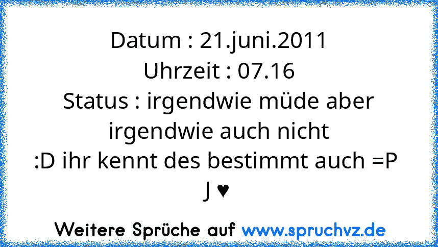 Datum : 21.juni.2011
Uhrzeit : 07.16
Status : irgendwie müde aber irgendwie auch nicht
:D ihr kennt des bestimmt auch =P 
J ♥