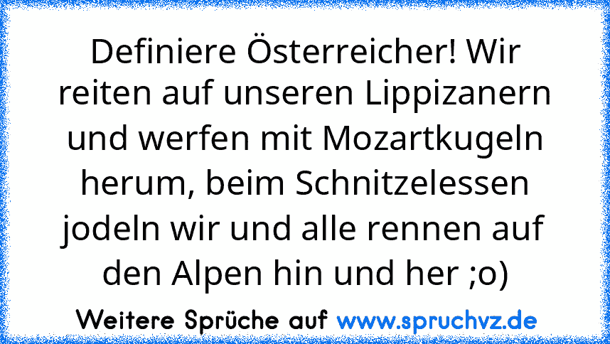 Definiere Österreicher! Wir reiten auf unseren Lippizanern und werfen mit Mozartkugeln herum, beim Schnitzelessen jodeln wir und alle rennen auf den Alpen hin und her ;o)