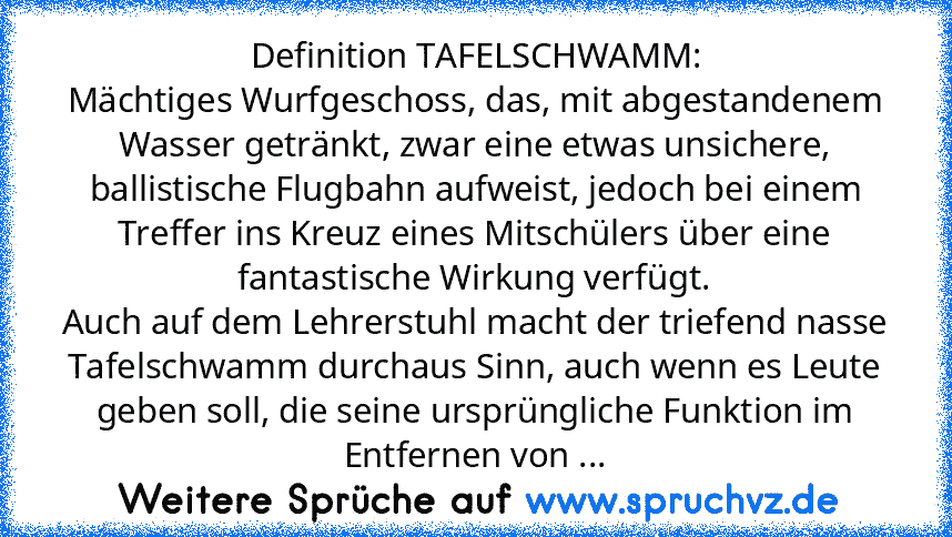 Definition TAFELSCHWAMM:
Mächtiges Wurfgeschoss, das, mit abgestandenem Wasser getränkt, zwar eine etwas unsichere, ballistische Flugbahn aufweist, jedoch bei einem Treffer ins Kreuz eines Mitschülers über eine fantastische Wirkung verfügt.
Auch auf dem Lehrerstuhl macht der triefend nasse Tafelschwamm durchaus Sinn, auch wenn es Leute geben soll, die seine ursprüngliche Funktion im Entfernen v...