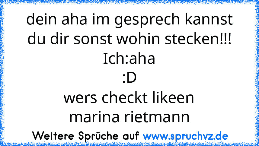 dein aha im gesprech kannst du dir sonst wohin stecken!!!
Ich:aha
:D
wers checkt likeen
marina rietmann